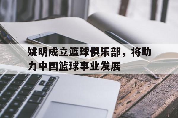 关于姚明成立篮球俱乐部，将助力中国篮球事业发展的信息